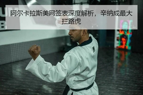 阿尔卡拉斯美网签表深度解析，辛纳成最大拦路虎（Leyu）